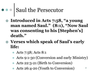 4
Saul the Persecutor
 Introduced in Acts 7:58, “a young
man named Saul.” (8:1), “Now Saul
was consenting to his [Stephen’s]
death.”
 Verses which speak of Saul’s early
life:
 Acts 7:58; Acts 8:1
 Acts 9:1-30 (Conversion and early Ministry)
 Acts 22:3-21 (Birth to Conversion)
 Acts 26:4-20 (Youth to Conversion)
 