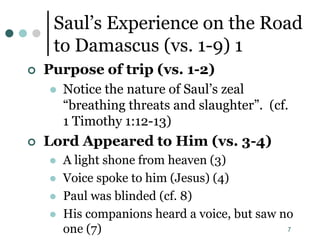 7
Saul’s Experience on the Road
to Damascus (vs. 1-9) 1
 Purpose of trip (vs. 1-2)
 Notice the nature of Saul’s zeal
“breathing threats and slaughter”. (cf.
1 Timothy 1:12-13)
 Lord Appeared to Him (vs. 3-4)
 A light shone from heaven (3)
 Voice spoke to him (Jesus) (4)
 Paul was blinded (cf. 8)
 His companions heard a voice, but saw no
one (7)
 
