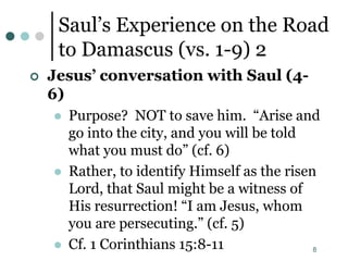 8
Saul’s Experience on the Road
to Damascus (vs. 1-9) 2
 Jesus’ conversation with Saul (4-
6)
 Purpose? NOT to save him. “Arise and
go into the city, and you will be told
what you must do” (cf. 6)
 Rather, to identify Himself as the risen
Lord, that Saul might be a witness of
His resurrection! “I am Jesus, whom
you are persecuting.” (cf. 5)
 Cf. 1 Corinthians 15:8-11
 