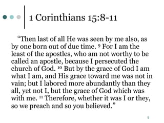 9
1 Corinthians 15:8-11
“Then last of all He was seen by me also, as
by one born out of due time. 9 For I am the
least of the apostles, who am not worthy to be
called an apostle, because I persecuted the
church of God. 10 But by the grace of God I am
what I am, and His grace toward me was not in
vain; but I labored more abundantly than they
all, yet not I, but the grace of God which was
with me. 11 Therefore, whether it was I or they,
so we preach and so you believed.”
 