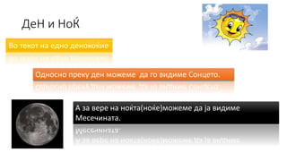 ДеН и НоЌ
Во текот на едно денокоќие
Односно преку ден можеме да го видиме Сонцето.
А за вере на ноќта(ноќе)можеме да ја видиме
Месечината.
 