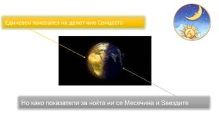 Единсвен показател на денот ние Сонцесто
Но како показатели за ноќта ни се Месечина и Ѕвездите
 