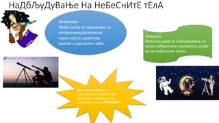 НаДбЉуДуВаЊе На НеБеСнИтЕ тЕлА
Астроном-
Човек што се занимава со
астрономија(односно
човек кој ги проучува
ноќта и ноќното небо.
Како астрономите и
научниците,можеме и ние
луѓето да ги набљудуваме
небесните тела со ТЕЛЕСКОП
Телескоп-
Оптички уред за набљудување на
многу оддалечени предмети, особе
но на небеските тела.
 