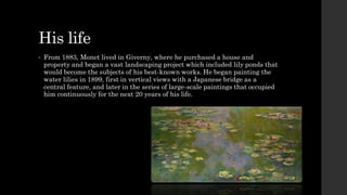 His life
• From 1883, Monet lived in Giverny, where he purchased a house and
property and began a vast landscaping project which included lily ponds that
would become the subjects of his best-known works. He began painting the
water lilies in 1899, first in vertical views with a Japanese bridge as a
central feature, and later in the series of large-scale paintings that occupied
him continuously for the next 20 years of his life.
 