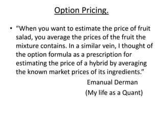 Option Pricing.
• “When you want to estimate the price of fruit
salad, you average the prices of the fruit the
mixture contains. In a similar vein, I thought of
the option formula as a prescription for
estimating the price of a hybrid by averaging
the known market prices of its ingredients.”
Emanual Derman
(My life as a Quant)
 