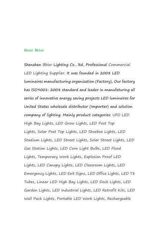 About Bbier
Shenzhen Bbier Lighting Co., ltd, Professional Commercial
LED Lighting Supplier. It was founded in 2008 LED
luminaires manufacturing organization (Factory), Our factory
has ISO9001: 2008 standard and leader in manufaturing all
series of innovative energy saving projects LED luminaires for
United States wholesale distributor (Importer) and solution
company of lighting. Mainly product categories: UFO LED
High Bay Lights, LED Grow Lights, LED Post Top
Lights, Solar Post Top Lights, LED Shoebox Lights, LED
Stadium Lights, LED Street Lights, Solar Street Lights, LED
Gas Station Lights, LED Corn Light Bulbs, LED Flood
Lights, Temporary Work Lights, Explosion Proof LED
Lights, LED Canopy Lights, LED Classroom Lights, LED
Emergency Lights, LED Exit Signs, LED Office Lights, LED T8
Tubes, Linear LED High Bay Lights, LED Dock Lights, LED
Garden Lights, LED Industrial Lights, LED Retrofit Kits, LED
Wall Pack Lights, Portable LED Work Lights, Rechargeable
 