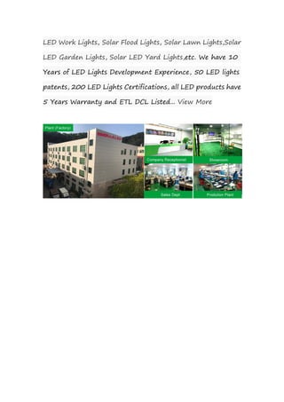 LED Work Lights, Solar Flood Lights, Solar Lawn Lights,Solar
LED Garden Lights, Solar LED Yard Lights,etc. We have 10
Years of LED Lights Development Experience, 50 LED lights
patents, 200 LED Lights Certifications, all LED products have
5 Years Warranty and ETL DCL Listed... View More
 