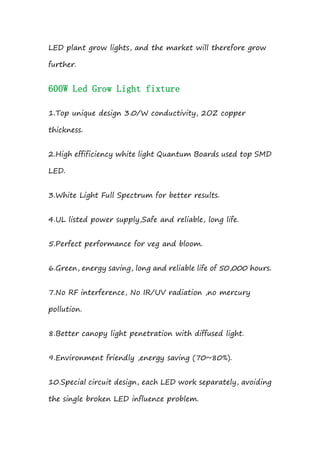 LED plant grow lights, and the market will therefore grow
further.
600W Led Grow Light fixture
1.Top unique design 3.0/W conductivity, 2OZ copper
thickness.
2.High effificiency white light Quantum Boards used top SMD
LED.
3.White Light Full Spectrum for better results.
4.UL listed power supply,Safe and reliable, long life.
5.Perfect performance for veg and bloom.
6.Green, energy saving, long and reliable life of 50,000 hours.
7.No RF interference, No IR/UV radiation ,no mercury
pollution.
8.Better canopy light penetration with diffused light.
9.Environment friendly ,energy saving (70~80%).
10.Special circuit design, each LED work separately, avoiding
the single broken LED influence problem.
 