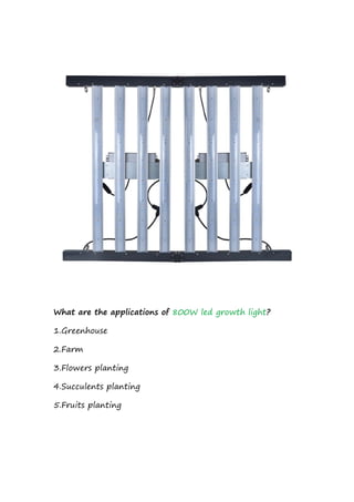 What are the applications of 800W led growth light?
1.Greenhouse
2.Farm
3.Flowers planting
4.Succulents planting
5.Fruits planting
 