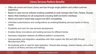 10
Library Services Platform Benefits
• Offers all current and future Library services through single platform and unified customer
experience.
• Based on open-source software enabling scalability & code changes (like Folio, Fedora, Drupal).
• Native Web Interfaces for all components including Staff and Admin interfaces.
• Native and built-in linked data support and SEO compatibility.
• Unlimited customizations and configurations as enabling/disabling services based on library
needs.
• Scalability and room for new services development.
• Enables library innovations and building services for different trends.
• Seamless integration between all different platform components.
• Interoperability and integration capabilities with other system like SIS and LMS through
Microservices APIs.
• No duplicate work or need for data replication. Shared data storage, shared indexes, and unified
access to all library services and holdings.
 