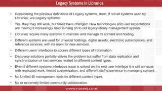 5
Legacy Systems in Libraries
• Considering the previous definitions of Legacy systems, most, if not all systems used by
Libraries, are Legacy systems.
• Yes, they may still work, but times have changed. New technologies and user expectations
are making it increasingly risky to hang on to old legacy library management system.
• Libraries require many systems to maintain and manage its content and holding.
• Different systems are used for physical holdings, digital assets, electronic subscriptions, and
reference services, with no room for new services.
• Different users’ interfaces to access different types of information.
• Discovery solutions partially solves the problem but suffer from data replication and
synchronization or lost services related to different content types.
• Even if different systems interfaces issue is solved on the end user interface it is still an issue
with replicated work, limited customization, and different staff experience in managing content.
• No Unified BI management tools for different content types.
• No or extremely limited community collaboration.
 