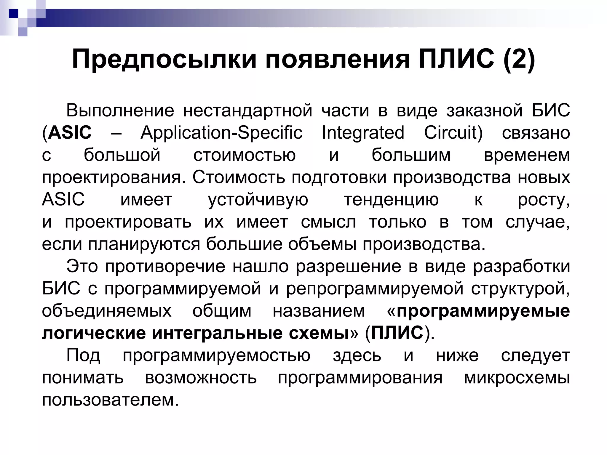 Предпосылки появления ПЛИС (2)
Выполнение нестандартной части в виде заказной БИС
(ASIC – Application-Specific Integrated Circuit) связано
с большой стоимостью и большим временем
проектирования. Стоимость подготовки производства новых
ASIC имеет устойчивую тенденцию к росту,
и проектировать их имеет смысл только в том случае,
если планируются большие объемы производства.
Это противоречие нашло разрешение в виде разработки
БИС с программируемой и репрограммируемой структурой,
объединяемых общим названием «программируемые
логические интегральные схемы» (ПЛИС).
Под программируемостью здесь и ниже следует
понимать возможность программирования микросхемы
пользователем.
 