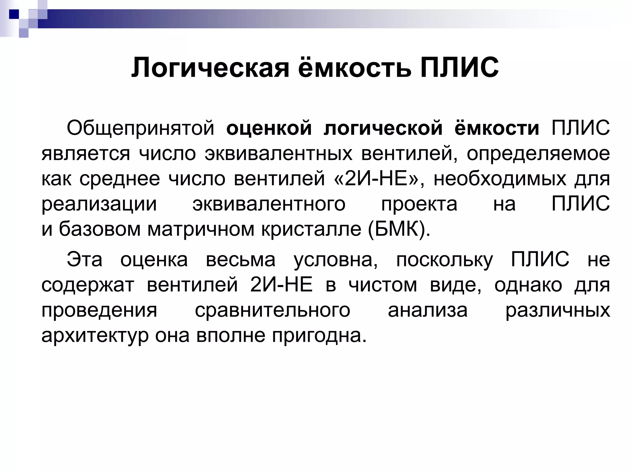 Логическая ёмкость ПЛИС
Общепринятой оценкой логической ёмкости ПЛИС
является число эквивалентных вентилей, определяемое
как среднее число вентилей «2И-НЕ», необходимых для
реализации эквивалентного проекта на ПЛИС
и базовом матричном кристалле (БМК).
Эта оценка весьма условна, поскольку ПЛИС не
содержат вентилей 2И-НЕ в чистом виде, однако для
проведения сравнительного анализа различных
архитектур она вполне пригодна.
 