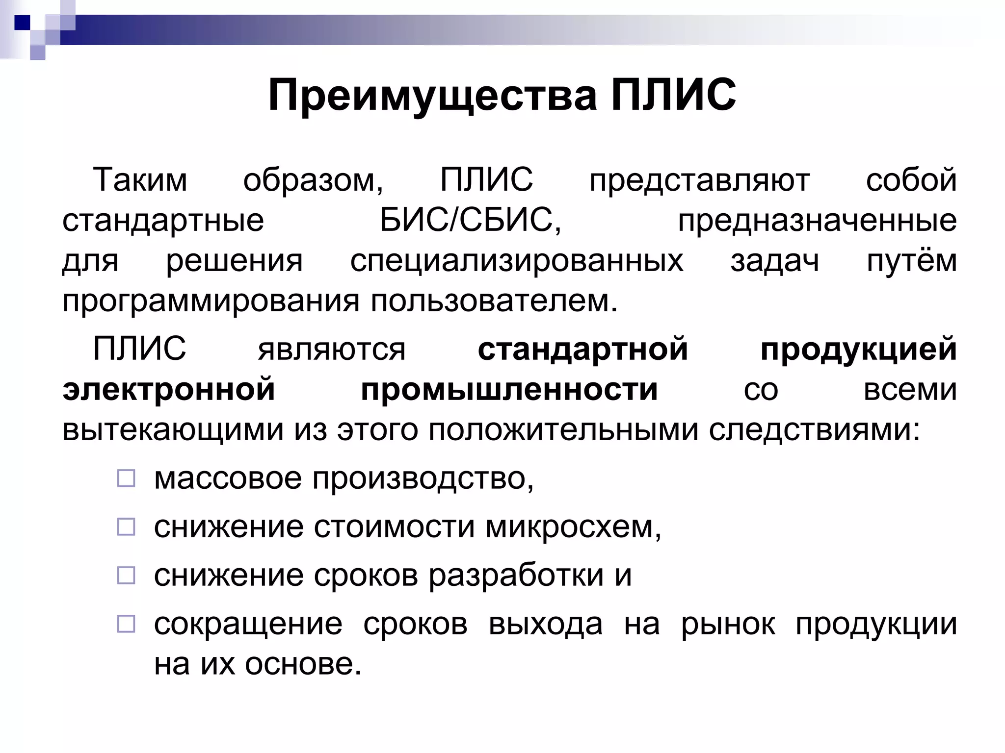 Преимущества ПЛИС
Таким образом, ПЛИС представляют собой
стандартные БИС/СБИС, предназначенные
для решения специализированных задач путём
программирования пользователем.
ПЛИС являются стандартной продукцией
электронной промышленности со всеми
вытекающими из этого положительными следствиями:
◻ массовое производство,
◻ снижение стоимости микросхем,
◻ снижение сроков разработки и
◻ сокращение сроков выхода на рынок продукции
на их основе.
 