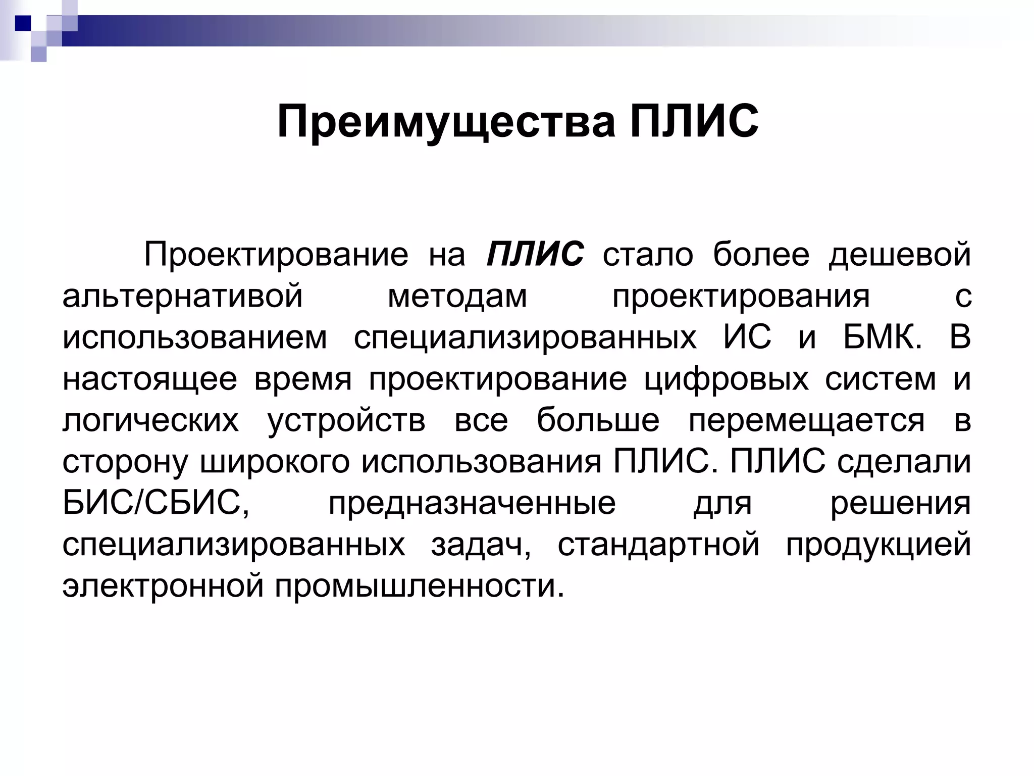Проектирование на ПЛИС стало более дешевой
альтернативой методам проектирования с
использованием специализированных ИС и БМК. В
настоящее время проектирование цифровых систем и
логических устройств все больше перемещается в
сторону широкого использования ПЛИС. ПЛИС сделали
БИС/СБИС, предназначенные для решения
специализированных задач, стандартной продукцией
электронной промышленности.
Преимущества ПЛИС
 