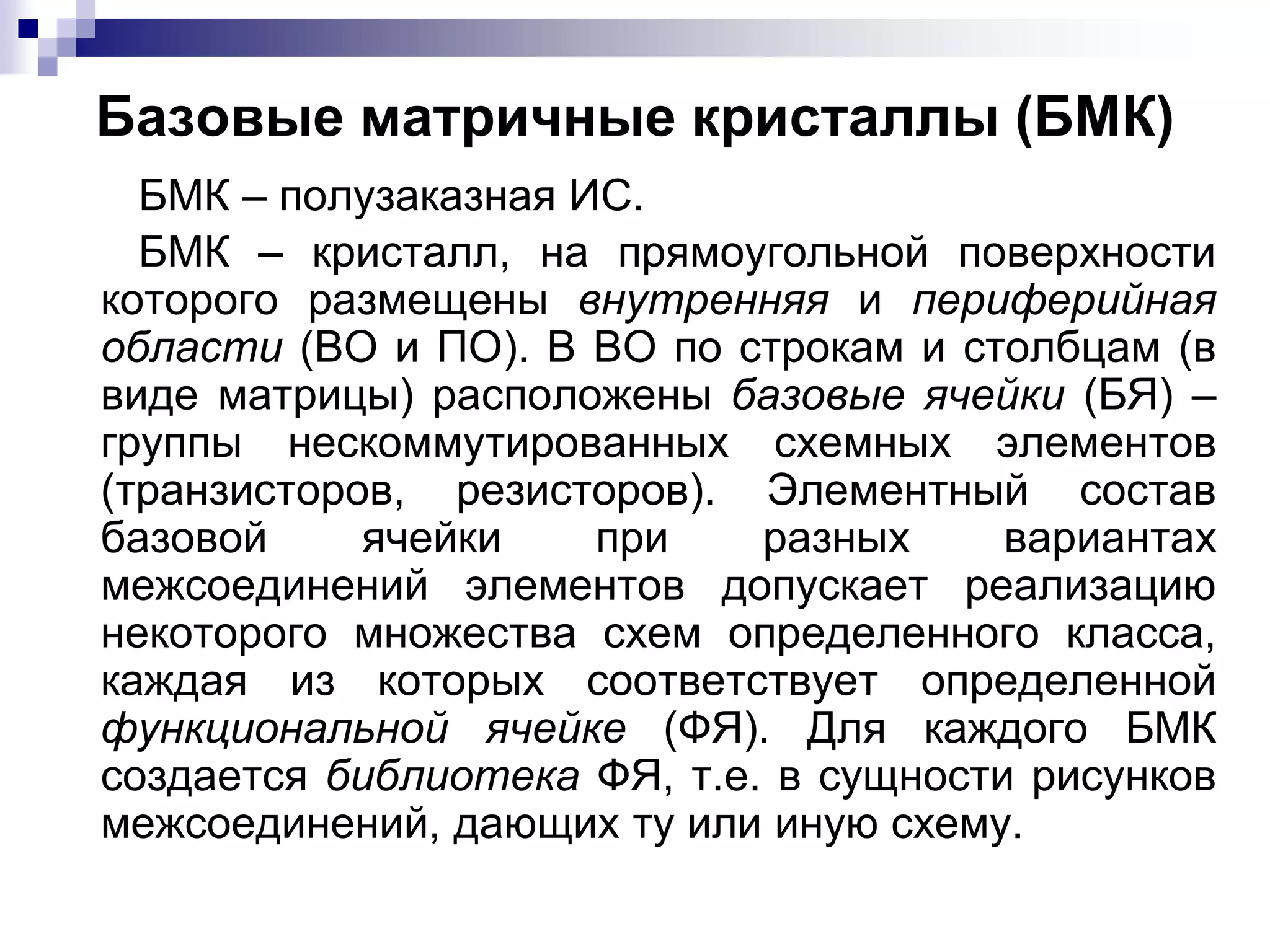 Базовые матричные кристаллы (БМК)
БМК – полузаказная ИС.
БМК – кристалл, на прямоугольной поверхности
которого размещены внутренняя и периферийная
области (ВО и ПО). В ВО по строкам и столбцам (в
виде матрицы) расположены базовые ячейки (БЯ) –
группы нескоммутированных схемных элементов
(транзисторов, резисторов). Элементный состав
базовой ячейки при разных вариантах
межсоединений элементов допускает реализацию
некоторого множества схем определенного класса,
каждая из которых соответствует определенной
функциональной ячейке (ФЯ). Для каждого БМК
создается библиотека ФЯ, т.е. в сущности рисунков
межсоединений, дающих ту или иную схему.
 