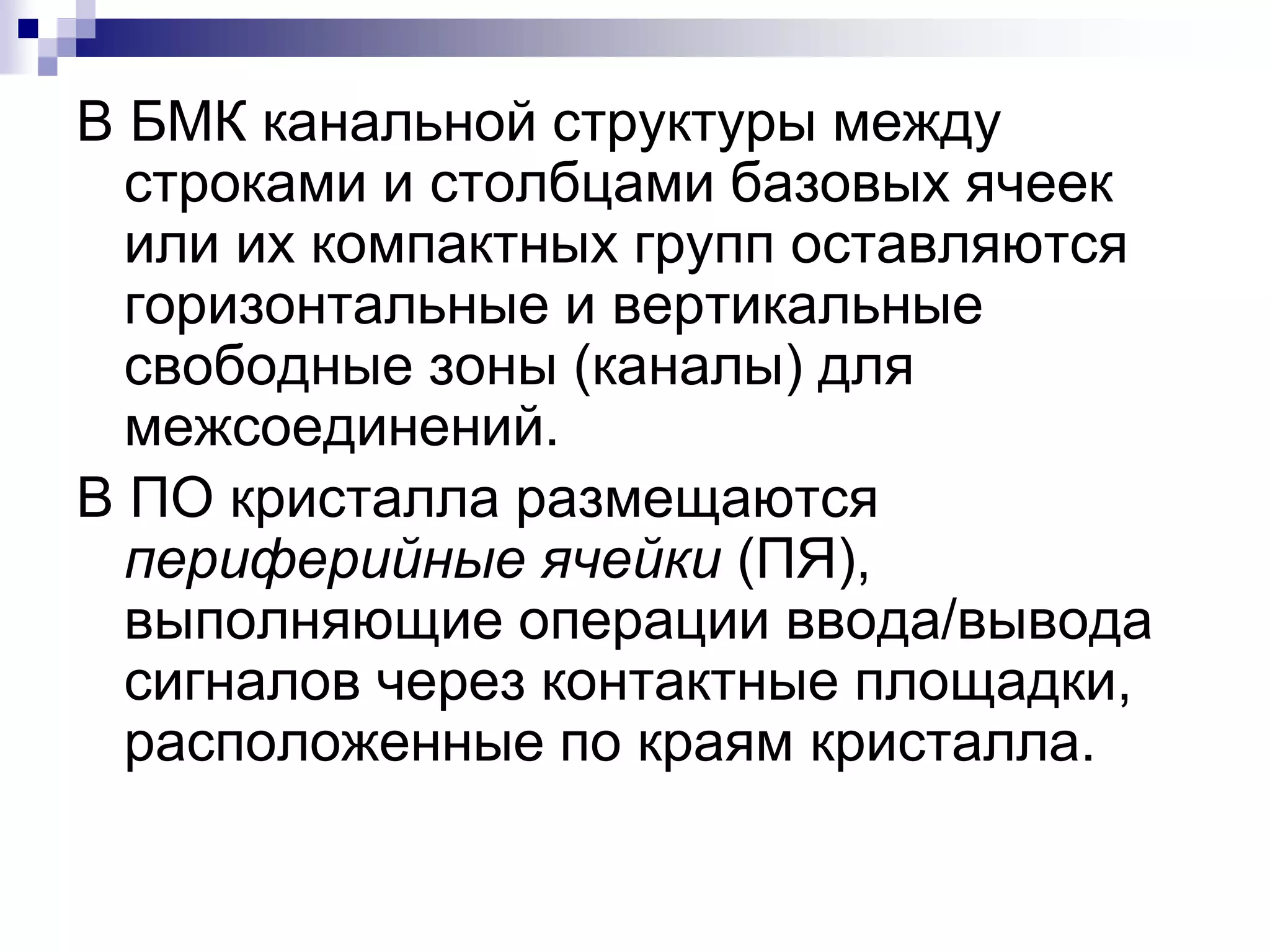 В БМК канальной структуры между
строками и столбцами базовых ячеек
или их компактных групп оставляются
горизонтальные и вертикальные
свободные зоны (каналы) для
межсоединений.
В ПО кристалла размещаются
периферийные ячейки (ПЯ),
выполняющие операции ввода/вывода
сигналов через контактные площадки,
расположенные по краям кристалла.
 