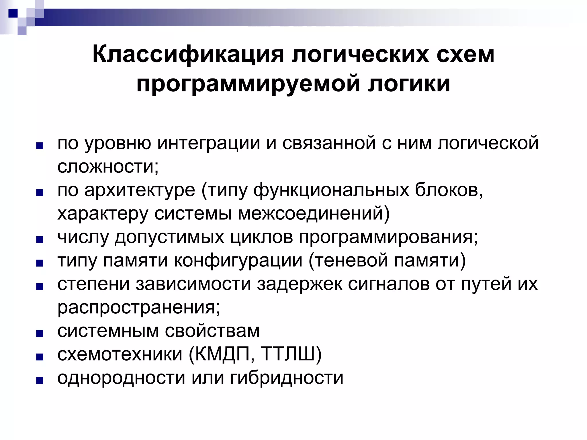 Классификация логических схем
программируемой логики
■ по уровню интеграции и связанной с ним логической
сложности;
■ по архитектуре (типу функциональных блоков,
характеру системы межсоединений)
■ числу допустимых циклов программирования;
■ типу памяти конфигурации (теневой памяти)
■ степени зависимости задержек сигналов от путей их
распространения;
■ системным свойствам
■ схемотехники (КМДП, ТТЛШ)
■ однородности или гибридности
 