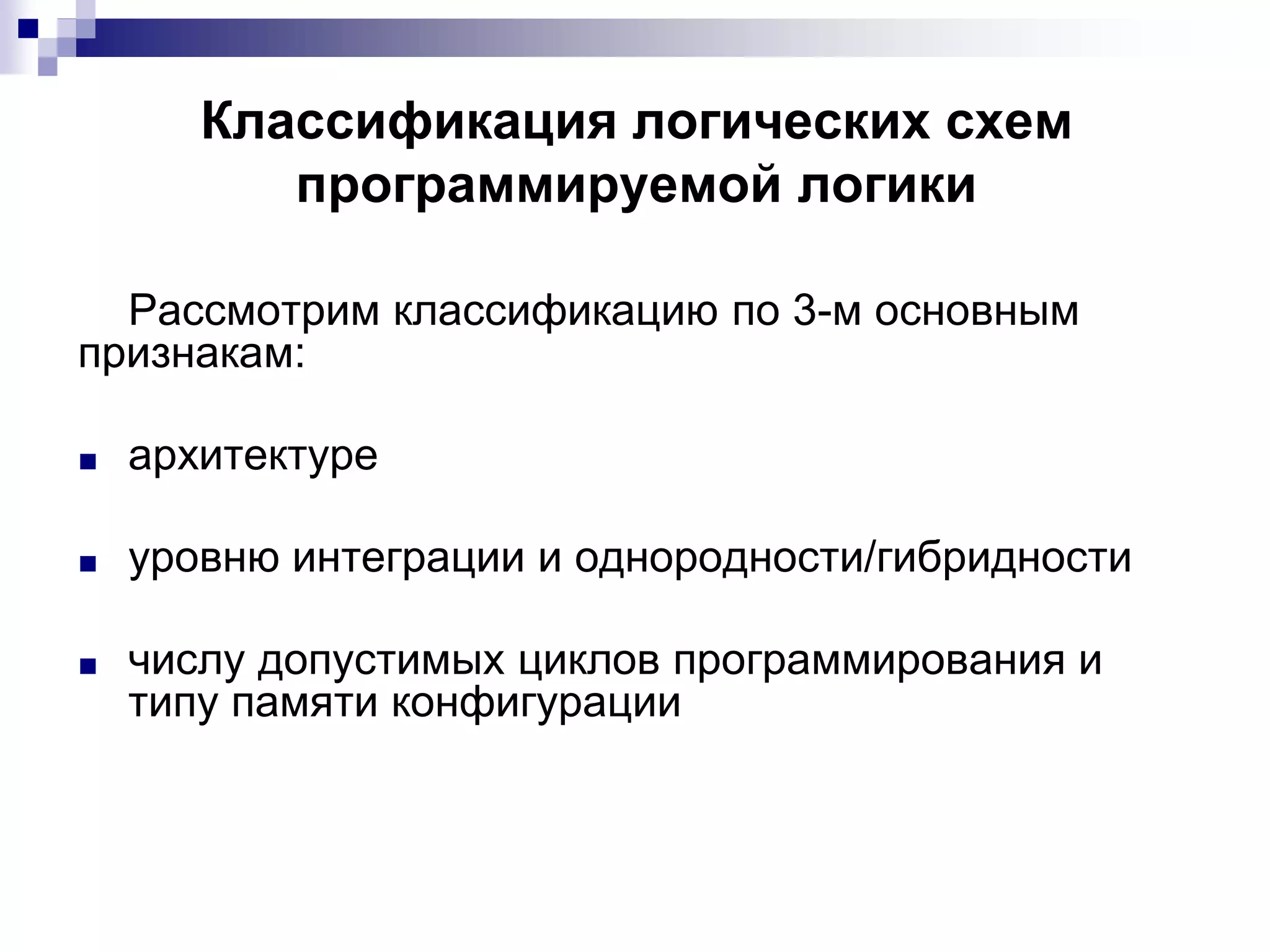 Классификация логических схем
программируемой логики
Рассмотрим классификацию по 3-м основным
признакам:
■ архитектуре
■ уровню интеграции и однородности/гибридности
■ числу допустимых циклов программирования и
типу памяти конфигурации
 