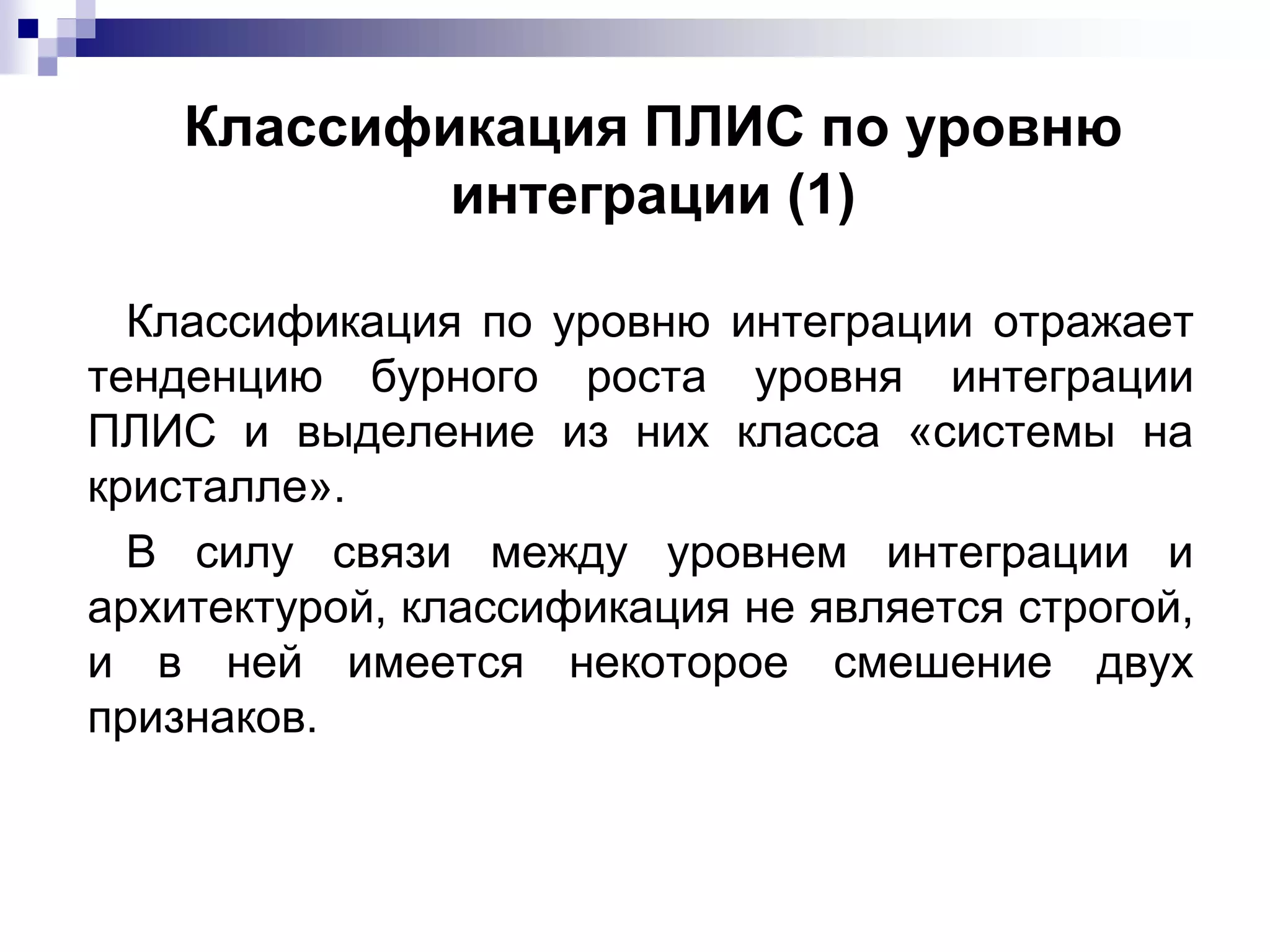 Классификация ПЛИС по уровню
интеграции (1)
Классификация по уровню интеграции отражает
тенденцию бурного роста уровня интеграции
ПЛИС и выделение из них класса «системы на
кристалле».
В силу связи между уровнем интеграции и
архитектурой, классификация не является строгой,
и в ней имеется некоторое смешение двух
признаков.
 