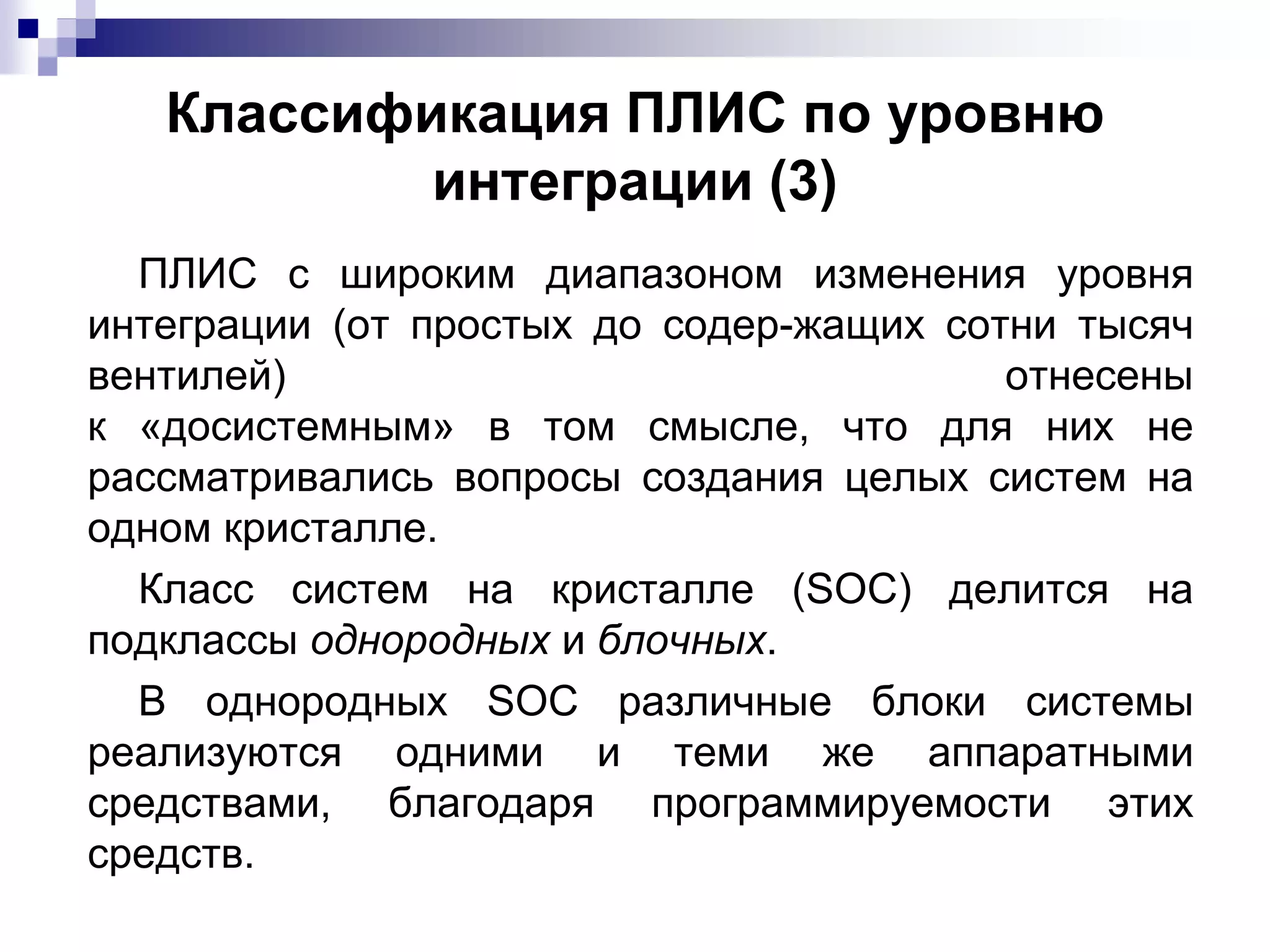 Классификация ПЛИС по уровню
интеграции (3)
ПЛИС с широким диапазоном изменения уровня
интеграции (от простых до содер-жащих сотни тысяч
вентилей) отнесены
к «досистемным» в том смысле, что для них не
рассматривались вопросы создания целых систем на
одном кристалле.
Класс систем на кристалле (SOС) делится на
подклассы однородных и блочных.
В однородных SOC различные блоки системы
реализуются одними и теми же аппаратными
средствами, благодаря программируемости этих
средств.
 