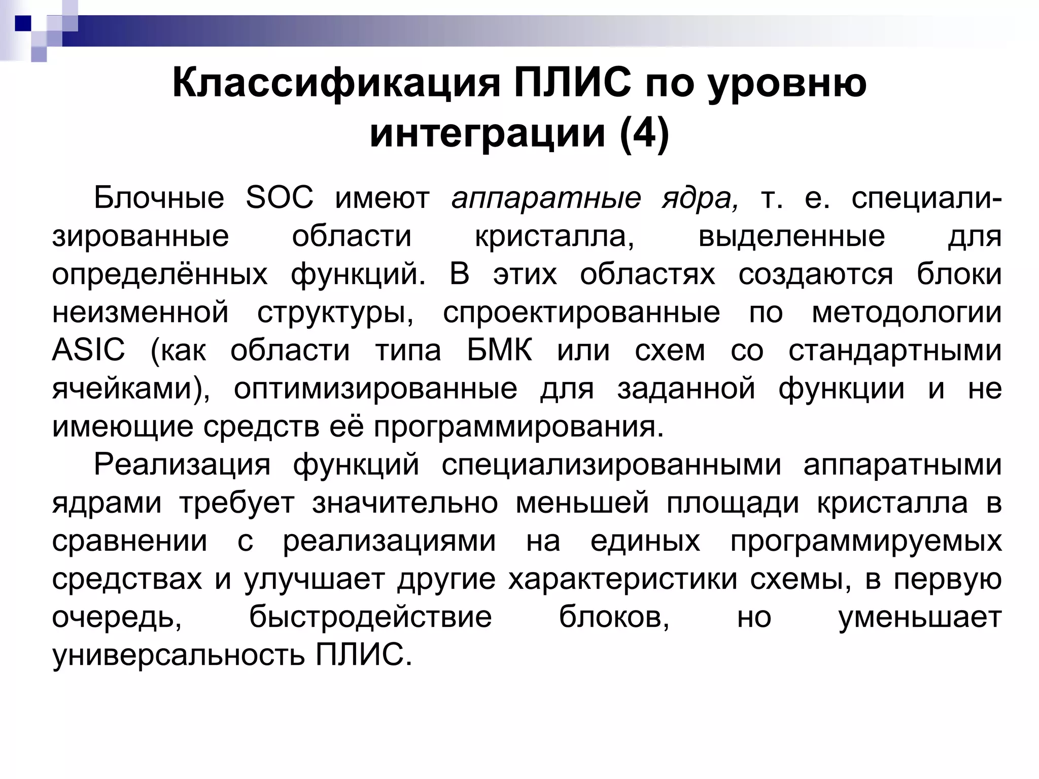 Классификация ПЛИС по уровню
интеграции (4)
Блочные SOC имеют аппаратные ядра, т. е. специали-
зированные области кристалла, выделенные для
определённых функций. В этих областях создаются блоки
неизменной структуры, спроектированные по методологии
ASIC (как области типа БМК или схем со стандартными
ячейками), оптимизированные для заданной функции и не
имеющие средств её программирования.
Реализация функций специализированными аппаратными
ядрами требует значительно меньшей площади кристалла в
сравнении с реализациями на единых программируемых
средствах и улучшает другие характеристики схемы, в первую
очередь, быстродействие блоков, но уменьшает
универсальность ПЛИС.
 