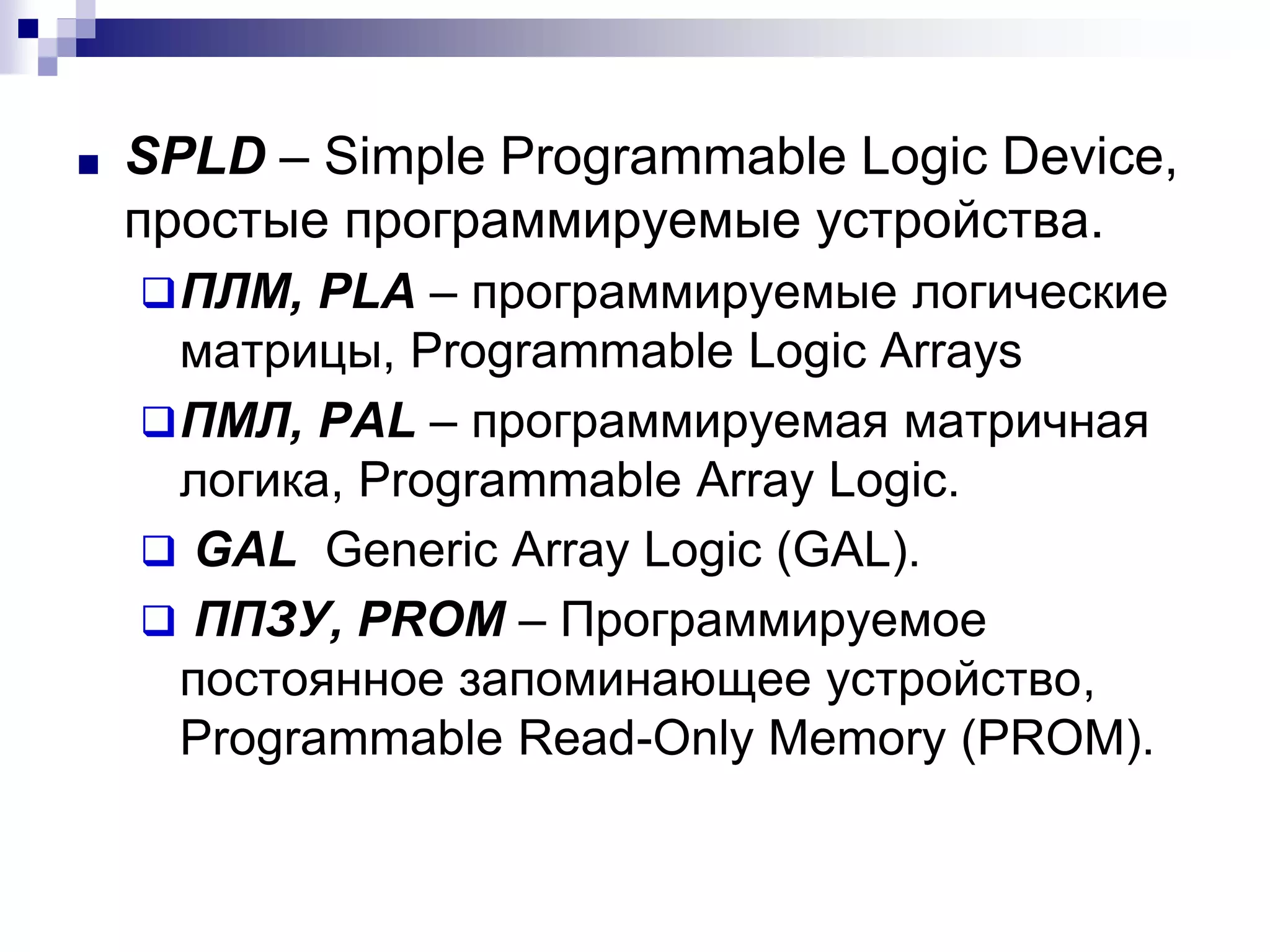 ■ SPLD – Simple Programmable Logic Device,
простые программируемые устройства.
ПЛМ, PLA – программируемые логические
матрицы, Programmable Logic Arrays
ПМЛ, PAL – программируемая матричная
логика, Programmable Array Logic.
 GAL Generic Array Logic (GAL).
 ППЗУ, PROM – Программируемое
постоянное запоминающее устройство,
Programmable Read-Only Memory (PROM).
 