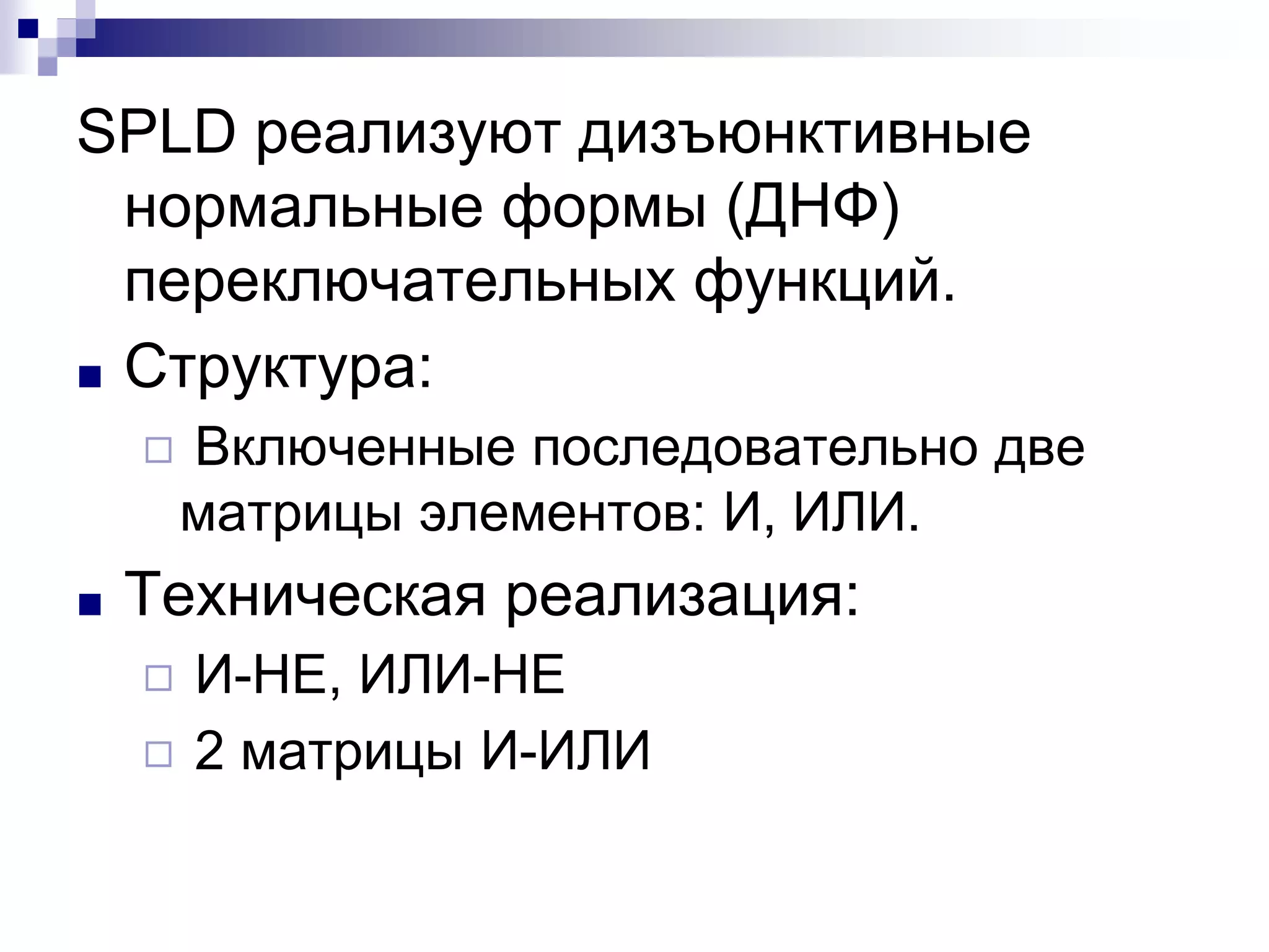 SPLD реализуют дизъюнктивные
нормальные формы (ДНФ)
переключательных функций.
■ Структура:
◻ Включенные последовательно две
матрицы элементов: И, ИЛИ.
■ Техническая реализация:
◻ И-НЕ, ИЛИ-НЕ
◻ 2 матрицы И-ИЛИ
 