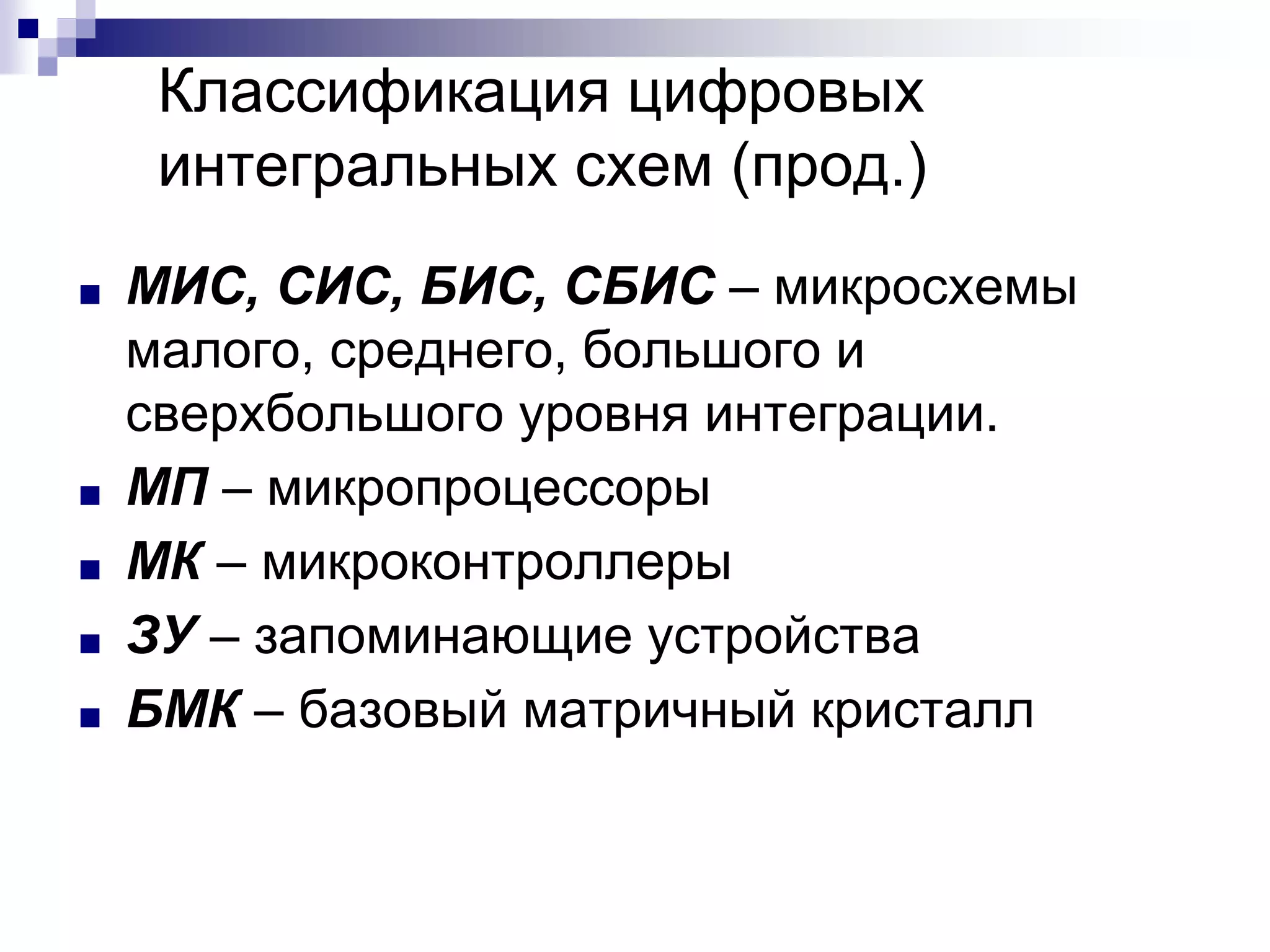 ■ МИС, СИС, БИС, СБИС – микросхемы
малого, среднего, большого и
сверхбольшого уровня интеграции.
■ МП – микропроцессоры
■ МК – микроконтроллеры
■ ЗУ – запоминающие устройства
■ БМК – базовый матричный кристалл
Классификация цифровых
интегральных схем (прод.)
 