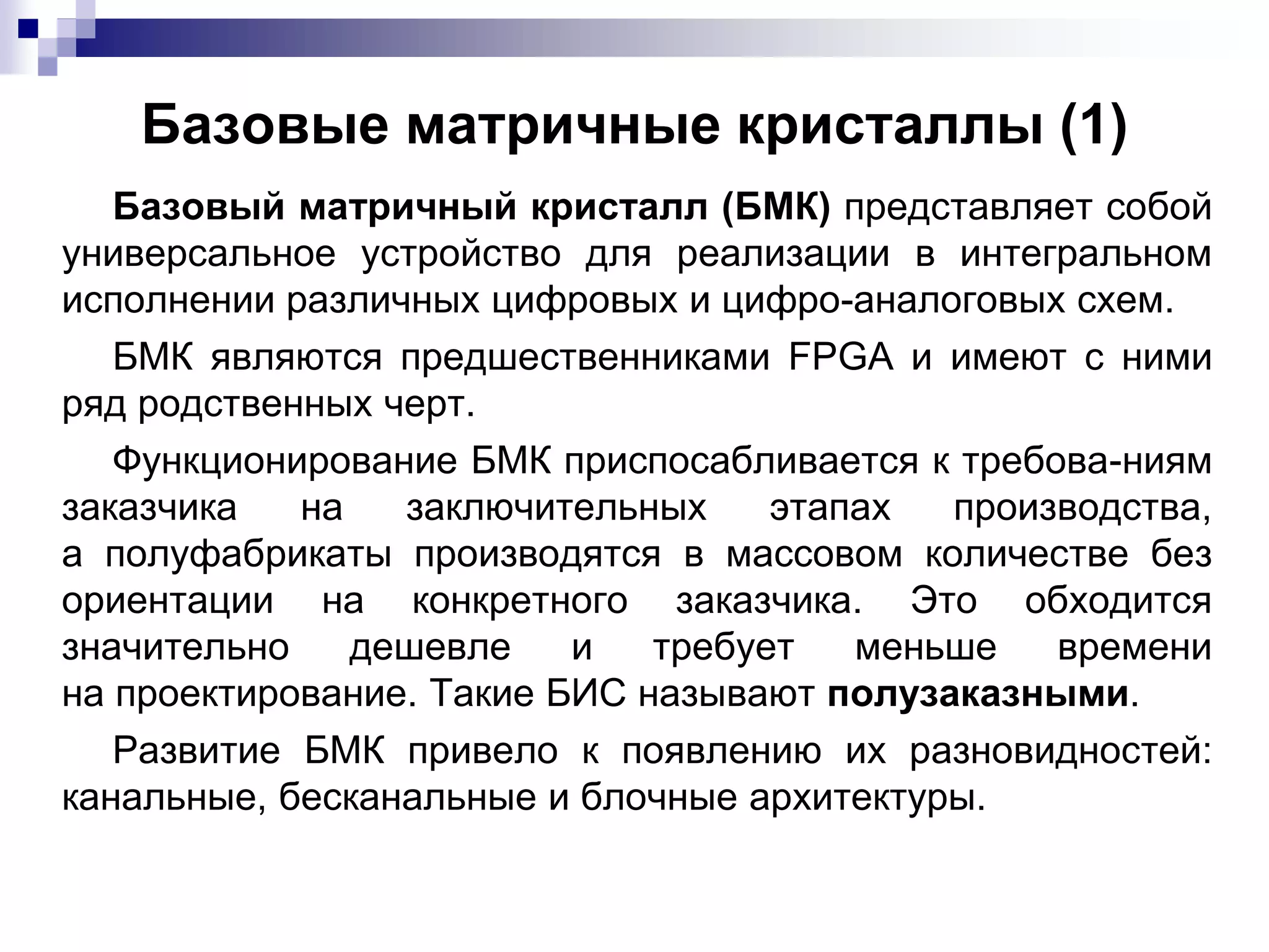 Базовые матричные кристаллы (1)
Базовый матричный кристалл (БМК) представляет собой
универсальное устройство для реализации в интегральном
исполнении различных цифровых и цифро-аналоговых схем.
БМК являются предшественниками FPGA и имеют с ними
ряд родственных черт.
Функционирование БМК приспосабливается к требова-ниям
заказчика на заключительных этапах производства,
а полуфабрикаты производятся в массовом количестве без
ориентации на конкретного заказчика. Это обходится
значительно дешевле и требует меньше времени
на проектирование. Такие БИС называют полузаказными.
Развитие БМК привело к появлению их разновидностей:
канальные, бесканальные и блочные архитектуры.
 