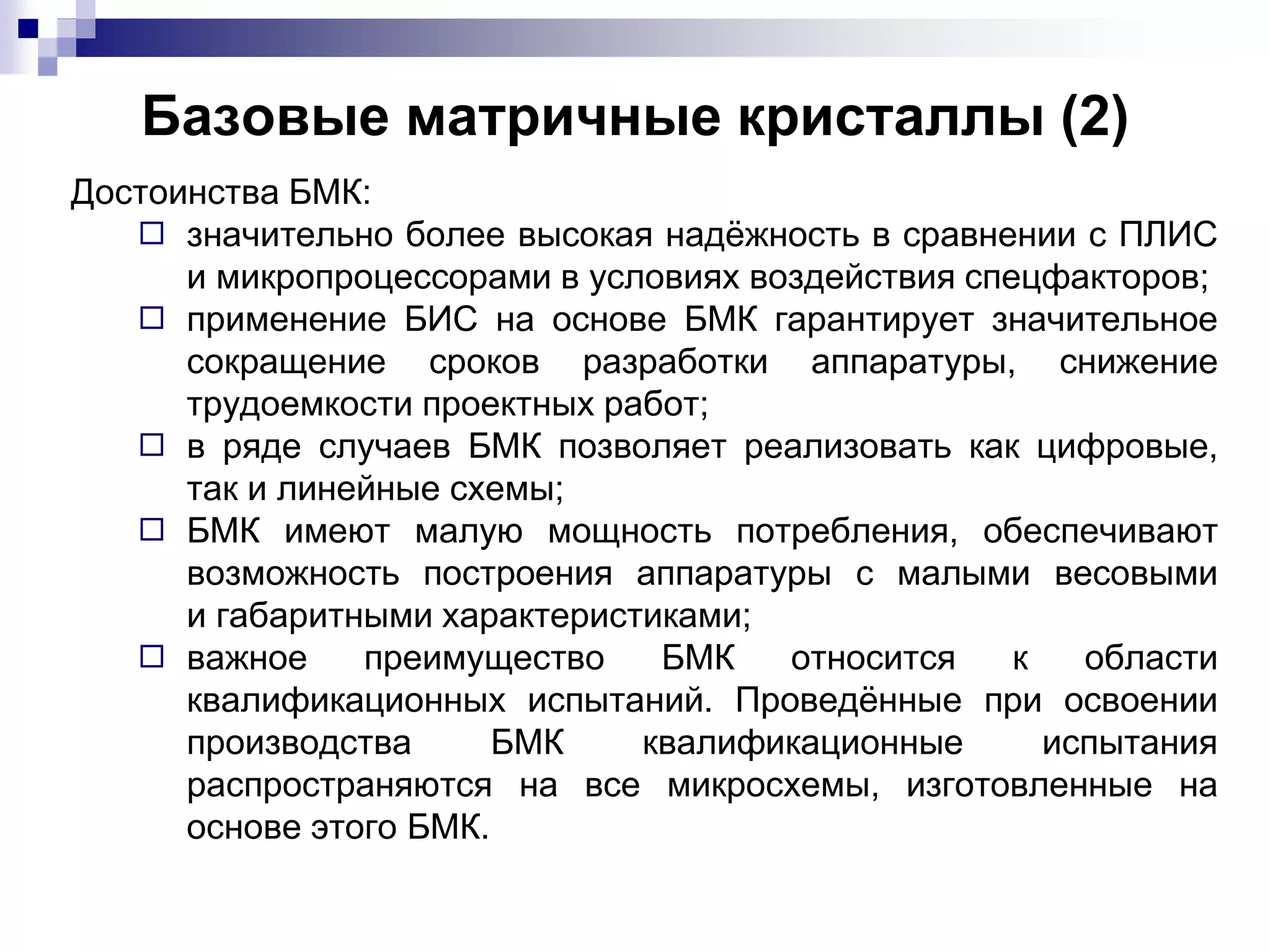 Базовые матричные кристаллы (2)
Достоинства БМК:
◻ значительно более высокая надёжность в сравнении с ПЛИС
и микропроцессорами в условиях воздействия спецфакторов;
◻ применение БИС на основе БМК гарантирует значительное
сокращение сроков разработки аппаратуры, снижение
трудоемкости проектных работ;
◻ в ряде случаев БМК позволяет реализовать как цифровые,
так и линейные схемы;
◻ БМК имеют малую мощность потребления, обеспечивают
возможность построения аппаратуры с малыми весовыми
и габаритными характеристиками;
◻ важное преимущество БМК относится к области
квалификационных испытаний. Проведённые при освоении
производства БМК квалификационные испытания
распространяются на все микросхемы, изготовленные на
основе этого БМК.
 