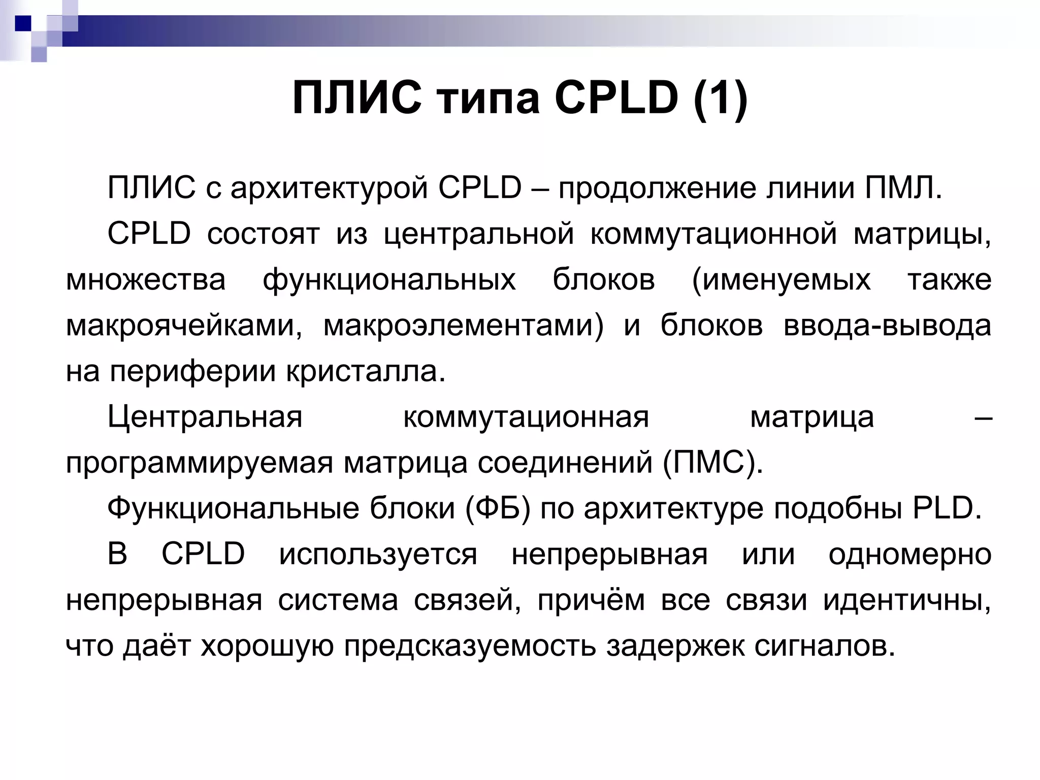 ПЛИС типа CPLD (1)
ПЛИС с архитектурой CPLD – продолжение линии ПМЛ.
CPLD состоят из центральной коммутационной матрицы,
множества функциональных блоков (именуемых также
макроячейками, макроэлементами) и блоков ввода-вывода
на периферии кристалла.
Центральная коммутационная матрица –
программируемая матрица соединений (ПМС).
Функциональные блоки (ФБ) по архитектуре подобны PLD.
В CPLD используется непрерывная или одномерно
непрерывная система связей, причём все связи идентичны,
что даёт хорошую предсказуемость задержек сигналов.
 