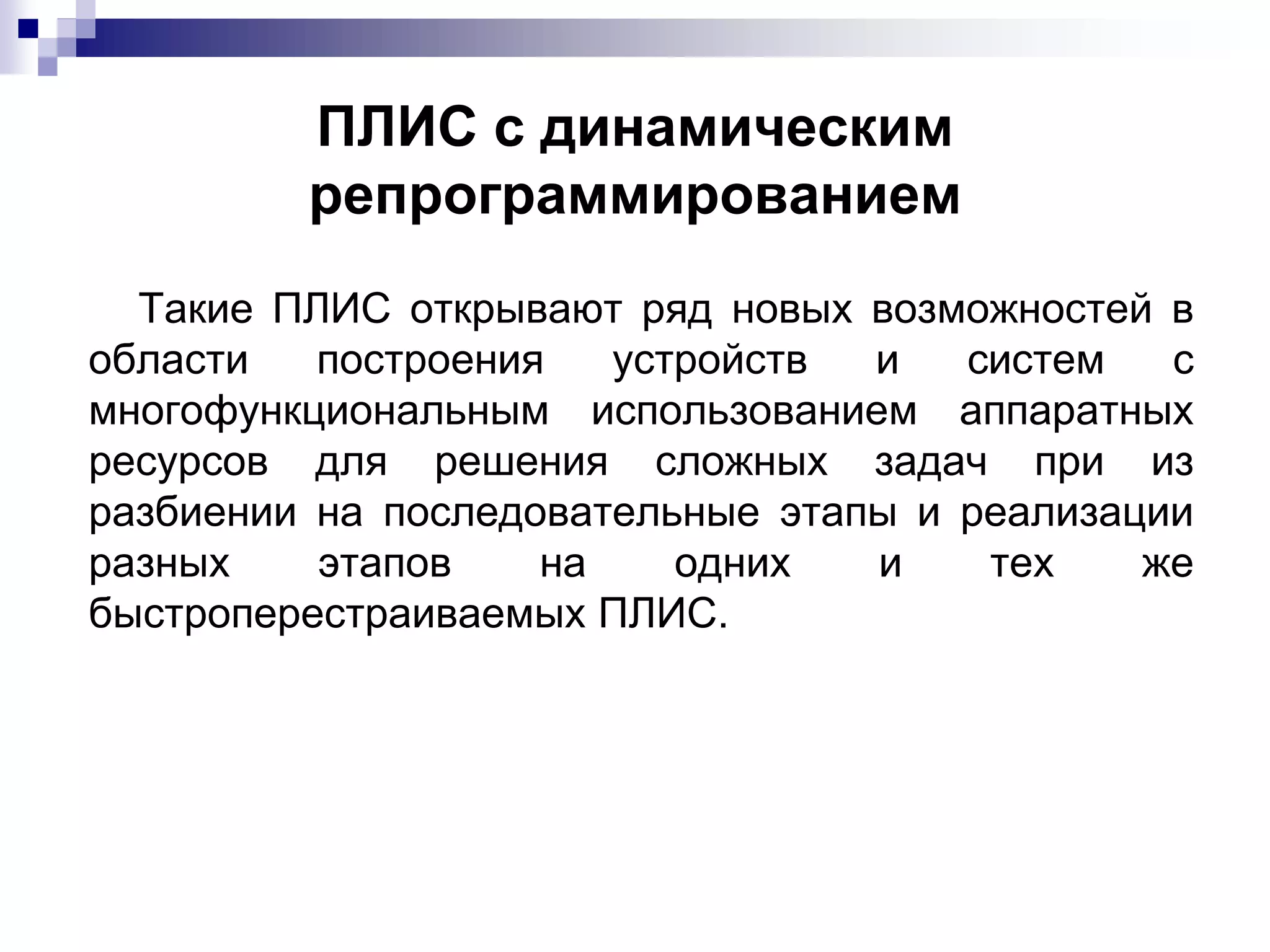 ПЛИС с динамическим
репрограммированием
Такие ПЛИС открывают ряд новых возможностей в
области построения устройств и систем с
многофункциональным использованием аппаратных
ресурсов для решения сложных задач при из
разбиении на последовательные этапы и реализации
разных этапов на одних и тех же
быстроперестраиваемых ПЛИС.
 