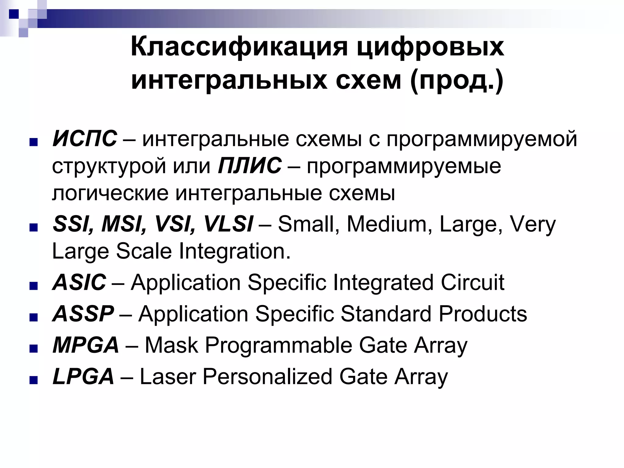 ■ ИСПС – интегральные схемы с программируемой
структурой или ПЛИС – программируемые
логические интегральные схемы
■ SSI, MSI, VSI, VLSI – Small, Medium, Large, Very
Large Scale Integration.
■ ASIC – Application Specific Integrated Circuit
■ ASSP – Application Specific Standard Products
■ MPGA – Mask Programmable Gate Array
■ LPGA – Laser Personalized Gate Array
Классификация цифровых
интегральных схем (прод.)
 