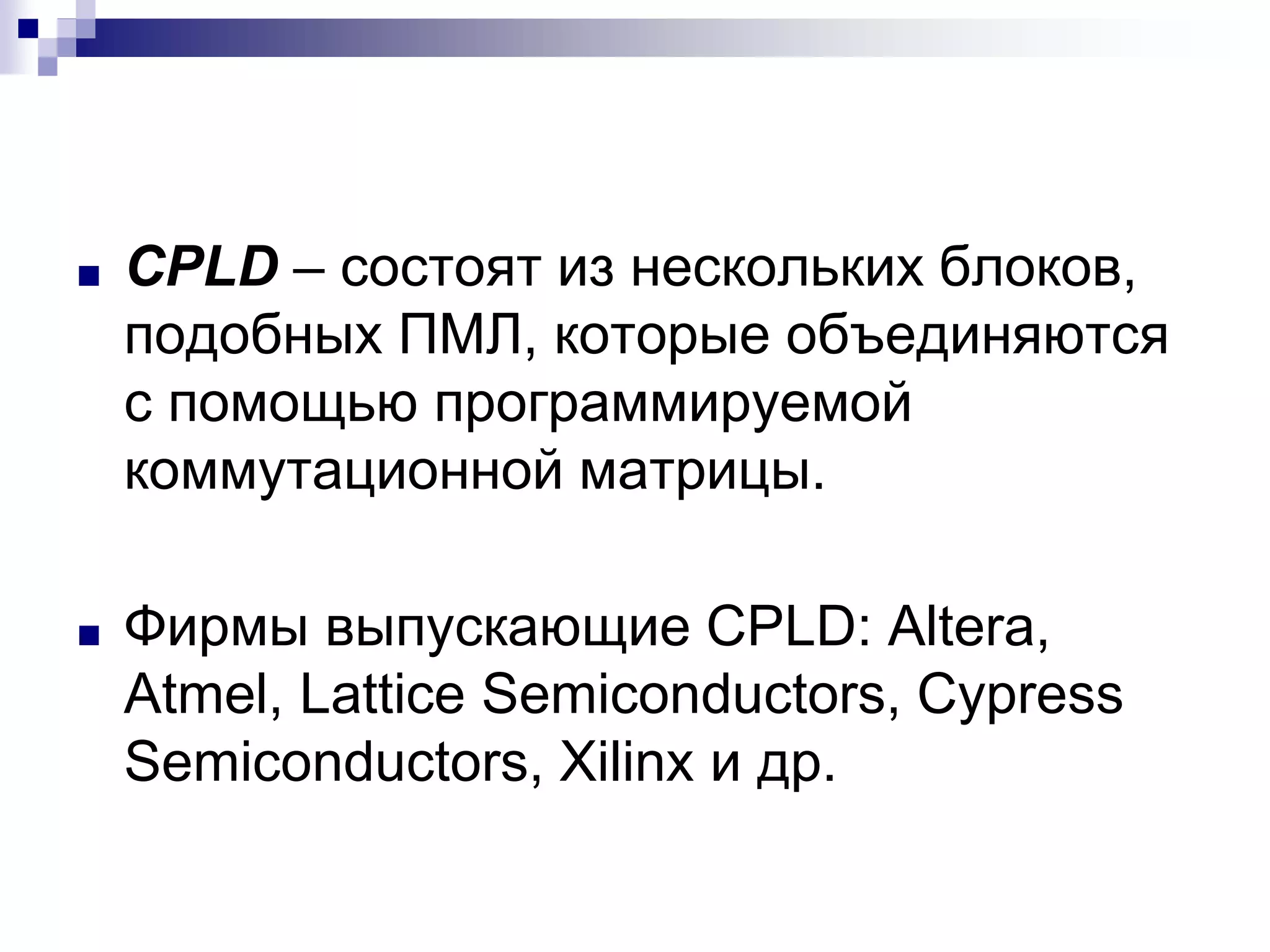 ■ CPLD – состоят из нескольких блоков,
подобных ПМЛ, которые объединяются
с помощью программируемой
коммутационной матрицы.
■ Фирмы выпускающие CPLD: Altera,
Atmel, Lattice Semiconductors, Cypress
Semiconductors, Xilinx и др.
 