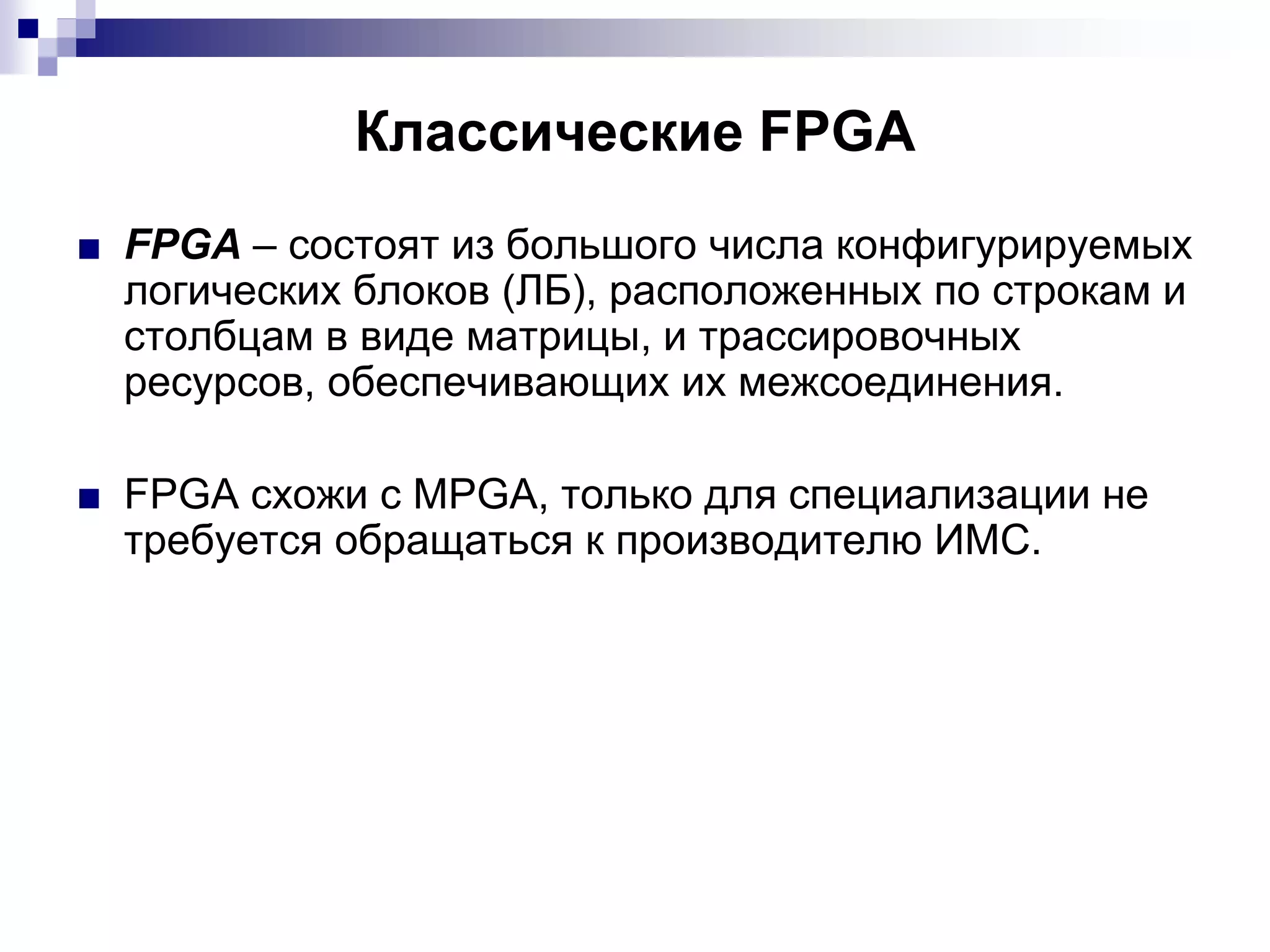 Классические FPGA
■ FPGA – состоят из большого числа конфигурируемых
логических блоков (ЛБ), расположенных по строкам и
столбцам в виде матрицы, и трассировочных
ресурсов, обеспечивающих их межсоединения.
■ FPGA схожи с MPGA, только для специализации не
требуется обращаться к производителю ИМС.
 