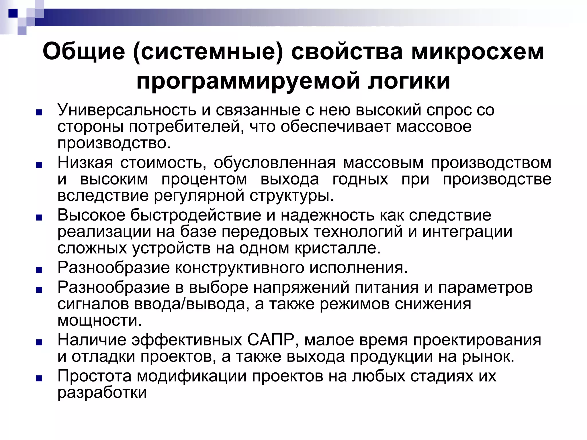 Общие (системные) свойства микросхем
программируемой логики
■ Универсальность и связанные с нею высокий спрос со
стороны потребителей, что обеспечивает массовое
производство.
■ Низкая стоимость, обусловленная массовым производством
и высоким процентом выхода годных при производстве
вследствие регулярной структуры.
■ Высокое быстродействие и надежность как следствие
реализации на базе передовых технологий и интеграции
сложных устройств на одном кристалле.
■ Разнообразие конструктивного исполнения.
■ Разнообразие в выборе напряжений питания и параметров
сигналов ввода/вывода, а также режимов снижения
мощности.
■ Наличие эффективных САПР, малое время проектирования
и отладки проектов, а также выхода продукции на рынок.
■ Простота модификации проектов на любых стадиях их
разработки
 