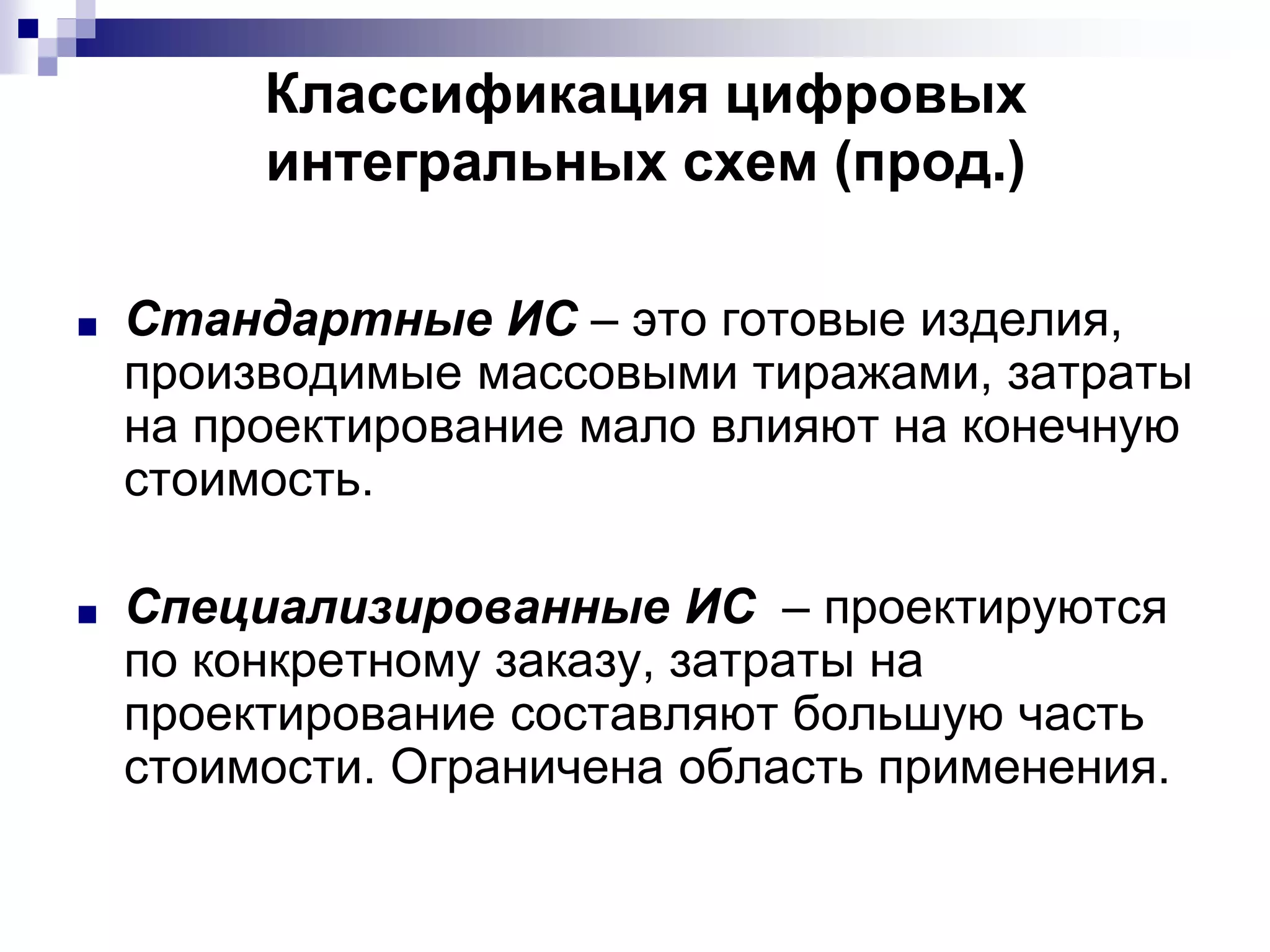 ■ Стандартные ИС – это готовые изделия,
производимые массовыми тиражами, затраты
на проектирование мало влияют на конечную
стоимость.
■ Специализированные ИС – проектируются
по конкретному заказу, затраты на
проектирование составляют большую часть
стоимости. Ограничена область применения.
Классификация цифровых
интегральных схем (прод.)
 