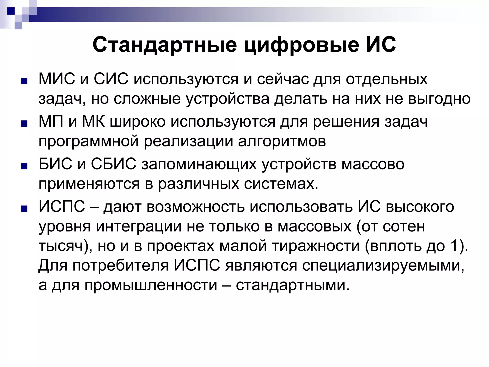 Стандартные цифровые ИС
■ МИС и СИС используются и сейчас для отдельных
задач, но сложные устройства делать на них не выгодно
■ МП и МК широко используются для решения задач
программной реализации алгоритмов
■ БИС и СБИС запоминающих устройств массово
применяются в различных системах.
■ ИСПС – дают возможность использовать ИС высокого
уровня интеграции не только в массовых (от сотен
тысяч), но и в проектах малой тиражности (вплоть до 1).
Для потребителя ИСПС являются специализируемыми,
а для промышленности – стандартными.
 