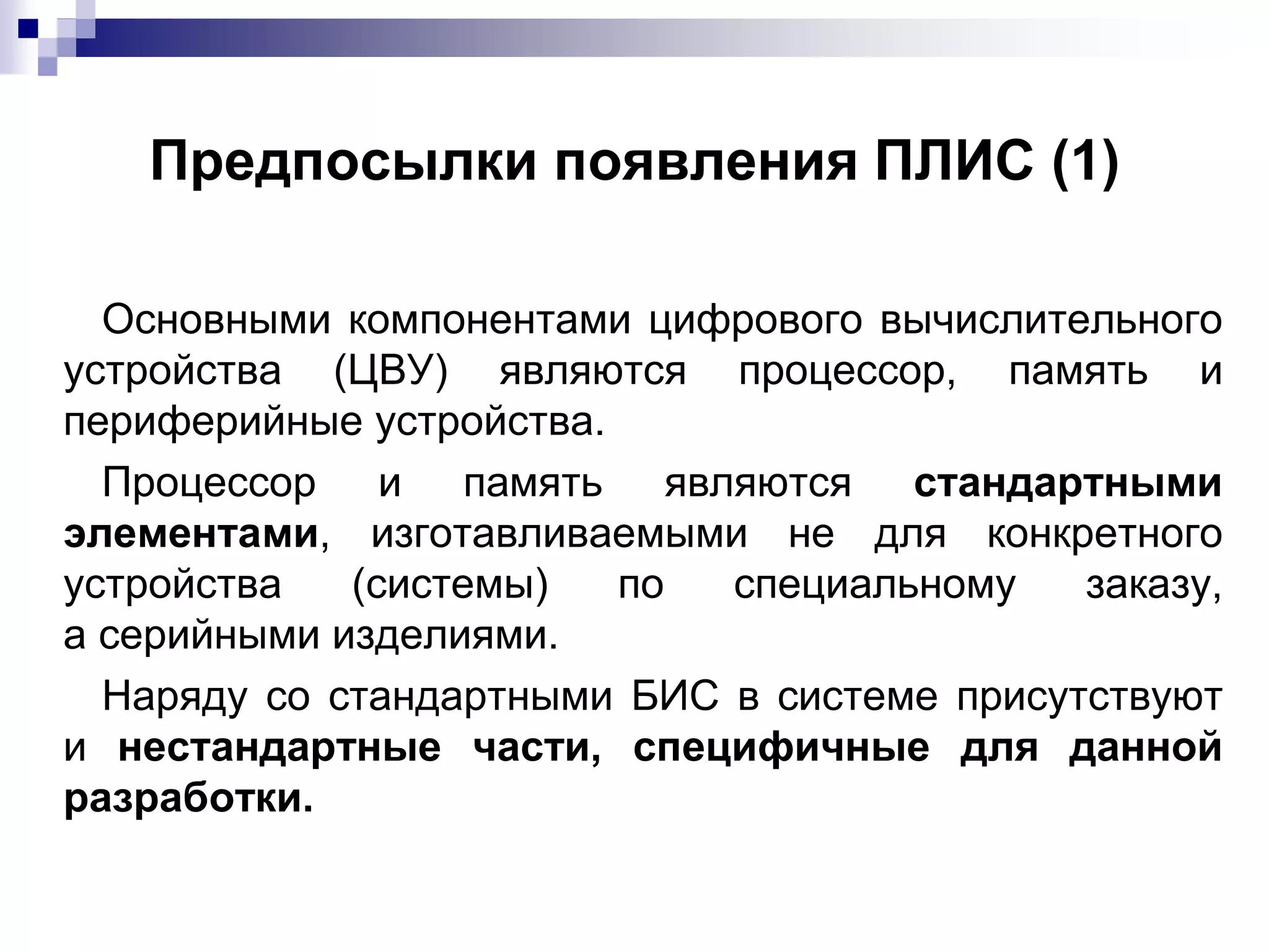 Предпосылки появления ПЛИС (1)
Основными компонентами цифрового вычислительного
устройства (ЦВУ) являются процессор, память и
периферийные устройства.
Процессор и память являются стандартными
элементами, изготавливаемыми не для конкретного
устройства (системы) по специальному заказу,
а серийными изделиями.
Наряду со стандартными БИС в системе присутствуют
и нестандартные части, специфичные для данной
разработки.
 