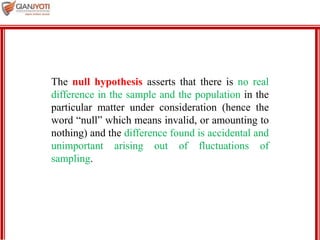 MBA 901
The null hypothesis asserts that there is no real
difference in the sample and the population in the
particular matter under consideration (hence the
word “null” which means invalid, or amounting to
nothing) and the difference found is accidental and
unimportant arising out of fluctuations of
sampling.
 