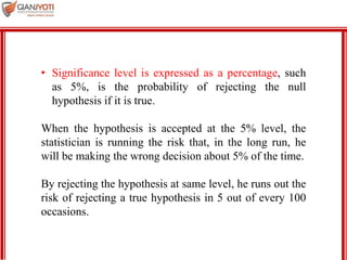 MBA 901
• Significance level is expressed as a percentage, such
as 5%, is the probability of rejecting the null
hypothesis if it is true.
When the hypothesis is accepted at the 5% level, the
statistician is running the risk that, in the long run, he
will be making the wrong decision about 5% of the time.
By rejecting the hypothesis at same level, he runs out the
risk of rejecting a true hypothesis in 5 out of every 100
occasions.
 