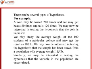 MBA 901
There can be several types of hypotheses.
For example:
A coin may be tossed 200 times and we may get
heads 80 times and tails 120 times. We may now be
interested in testing the hypothesis that the coin is
unbiased.
We may study the average weight of the 100
students of a particular college and may get the
result as 100 lb. We may now be interested in testing
the hypothesis that the sample has been drawn from
a population with average weight 115 lb.
Similarly, we may be interested in testing the
hypothesis that the variable in the population are
uncorrelated.
 