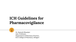 ICH Guidelines for
Pharmacovigilance
Dr. Ramesh Bhandari
Asst. Professor,
Department of Pharmacy Practice,
KLE College of Pharmacy, Belagavi
 