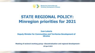 Meeting of sectoral working group «Decentralization and regional development»
20 April 2021
STATE REGIONAL POLICY:
Minregion priorities for 2021
Ivan Lukeria
Deputy Minister for Communities and Territories Development of
Ukraine
 