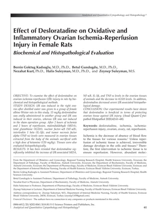 61
OBJECTIVE: To examine the effect of desloratadine on
ovarian ischemia-reperfusion (I/R) injury in rats by bio-
chemical and histopathological methods.
STUDY DESIGN: I/R was induced in the right ova-
ries after distilled water was given to a group of female
albino Wistar rats in this study. 15 mg/kg desloratadine
was orally administered to another group and I/R was
induced in their ovaries, whereas I/R was not induced
in the sham operation group. After 2 hours of ischemia
and 2 hours of reperfusion, malondialdehyde (MDA),
total glutathione (tGSH), nuclear factor–κB (NF-κB),
interleukin 1 beta (IL-1β), and tumor necrosis factor
alpha (TNF-α) levels were measured in ovarian tissues
extracted from the body of the animals sacrificed with
a high dose of ketamine (120 mg/kg). Tissues were also
evaluated histopathologically.
RESULTS: It has been revealed that desloratadine sig-
nificantly inhibited the increase of I/R-associated MDA,
NF-κB, IL-1β, and TNF-α levels in the ovarian tissues
of animals and the decrease in tGSH levels. In addition,
desloratadine decreased severe I/R-associated histopatho-
logical damage.
CONCLUSION: Our experimental results have shown
that desloratadine is beneficial in terms of protecting
ovarian tissue against I/R injury. (Anal Quant Cyto-
pathol Histpathol 2020;42:61–68)
Keywords:  desloratadine, ischemia, ischemia-
reperfusion injury, ovarian, ovary, rat, reperfusion.
Ischemia is the decrease of absence of blood flow
to the tissues for various reasons.1 Unless reper-
fusion of ischemic tissue is achieved, irreversible
damage develops in the cells and tissues.2 There-
fore, the first intervention to ischemic tissue is to
ensure reperfusion. However, abundant molec-
Analytical and Quantitative Cytopathology and Histopathology®
0884-6812/20/4202-0061/$18.00/0 © Science Printers and Publishers, Inc.
Analytical and Quantitative Cytopathology and Histopathology®
Effect of Desloratadine on Oxidative and
Inflammatory Ovarian Ischemia-Reperfusion
Injury in Female Rats
Biochemical and Histopathological Evaluation
Berrin Goktug Kadıoglu, M.D., Ph.D., Betul Gundogdu, M.D., Ph.D.,
Nezahat Kurt, Ph.D., Halis Suleyman, M.D., Ph.D., and Zeynep Suleyman, M.S.
From the Department of Obstetrics and Gynecology, Regional Training Research Hospital, Health Sciences University, Erzurum; the
Department of Pathology, Faculty of Medicine, Ataturk University, Erzurum; the Department of Biochemistry, Faculty of Medicine,
Ataturk University, Erzurum; the Department of Pharmacology, Faculty of Medicine, Erzincan Binali Yildirim University, Erzincan; and
the Department of Internal Medicine Nursing, Faculty of Health Sciences, Erzincan Binali Yildirim University, Erzincan, Turkey.
Berrin Goktug Kadıoglu is Assistant Professor, Department of Obstetrics and Gynecology, Regional Training Research Hospital, Health
Sciences University.
Betul Gundogdu is Assistant Professor, Department of Pathology, Faculty of Medicine, Ataturk University.
Nezahat Kurt is Physician, Department of Biochemistry, Faculty of Medicine, Ataturk University.
Halis Suleyman is Professor, Department of Pharmacology, Faculty of Medicine, Erzincan Binali Yildirim University.
Zeynep Suleyman is Lecturer, Department of Internal Medicine Nursing, Faculty of Health Sciences, Erzincan Binali Yildirim University.
Address correspondence to:  Zeynep Suleyman, M.S., Department of Internal Medicine Nursing, Faculty of Health Sciences, Erzincan
Binali Yildirim University, 24036, Erzincan, Turkey (zeynep1105@gmail.com).
Financial Disclosure:  The authors have no connection to any companies or products mentioned in this article.
 