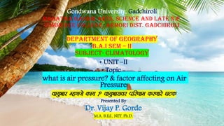Gondwana University, Gadchiroli
Mahatma Gandhi Arts, Science And Late N.P.
Commerce College, Armori Dist. Gadchiroli
department of geography
b.a.i sem – ii
SUBJECT- climatology
• UNIT –II
• Topic -
what is air pressure? & factor affecting on Air
Pressure
ok;qHkkj Eg.kts dk;  ok;qHkkjkoj ifj.kke dj.kkjs ?kVd
Presented By
Dr. Vijay P. Gorde
M.A. B.Ed., NET, Ph.D.
 