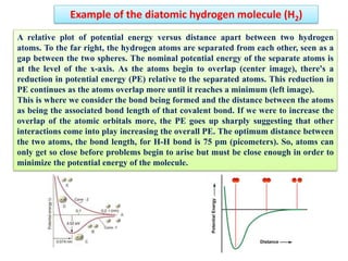 Example of the diatomic hydrogen molecule (H2)
A relative plot of potential energy versus distance apart between two hydrogen
atoms. To the far right, the hydrogen atoms are separated from each other, seen as a
gap between the two spheres. The nominal potential energy of the separate atoms is
at the level of the x-axis. As the atoms begin to overlap (center image), there's a
reduction in potential energy (PE) relative to the separated atoms. This reduction in
PE continues as the atoms overlap more until it reaches a minimum (left image).
This is where we consider the bond being formed and the distance between the atoms
as being the associated bond length of that covalent bond. If we were to increase the
overlap of the atomic orbitals more, the PE goes up sharply suggesting that other
interactions come into play increasing the overall PE. The optimum distance between
the two atoms, the bond length, for H-H bond is 75 pm (picometers). So, atoms can
only get so close before problems begin to arise but must be close enough in order to
minimize the potential energy of the molecule.
 