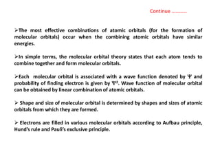 The most effective combinations of atomic orbitals (for the formation of
molecular orbitals) occur when the combining atomic orbitals have similar
energies.
In simple terms, the molecular orbital theory states that each atom tends to
combine together and form molecular orbitals.
Each molecular orbital is associated with a wave function denoted by  and
probability of finding electron is given by 2. Wave function of molecular orbital
can be obtained by linear combination of atomic orbitals.
 Shape and size of molecular orbital is determined by shapes and sizes of atomic
orbitals from which they are formed.
 Electrons are filled in various molecular orbitals according to Aufbau principle,
Hund’s rule and Pauli’s exclusive principle.
Continue …………
 
