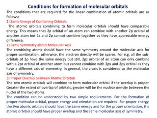 Conditions for formation of molecular orbitals
The conditions that are required for the linear combination of atomic orbitals are as
follows:
1) Same Energy of Combining Orbitals
The atomic orbitals combining to form molecular orbitals should have comparable
energy. This means that 2p orbital of an atom can combine with another 2p orbital of
another atom but 1s and 2p cannot combine together as they have appreciable energy
difference.
2) Same Symmetry about Molecular Axis
The combining atoms should have the same symmetry around the molecular axis for
proper combination, otherwise, the electron density will be sparse. For e.g. all the sub-
orbitals of 2p have the same energy but still, 2pz orbital of an atom can only combine
with a 2pz orbital of another atom but cannot combine with 2px and 2py orbital as they
have a different axis of symmetry. In general, the z-axis is considered as the molecular
axis of symmetry.
3) Proper Overlap between Atomic Orbitals
The two atomic orbitals will combine to form molecular orbital if the overlap is proper.
Greater the extent of overlap of orbitals, greater will be the nuclear density between the
nuclei of the two atoms.
The condition can be understood by two simple requirements. For the formation of
proper molecular orbital, proper energy and orientation are required. For proper energy,
the two atomic orbitals should have the same energy and for the proper orientation, the
atomic orbitals should have proper overlap and the same molecular axis of symmetry.
 